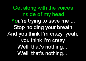 Get along with the voices
inside of my head
You're trying to save me....
Stop holding your breath
And you think I'm crazy, yeah,
you think I'm crazy
Well, that's nothing...
Well, that's nothing...