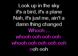 Look up in the sky
it's a bird, it's a plane
Nah, it's just me, ain't a
damn thing changed
Whooh....
whooh 00h ooh ooh
whooh ooh ooh 00h 00h
00h 00h