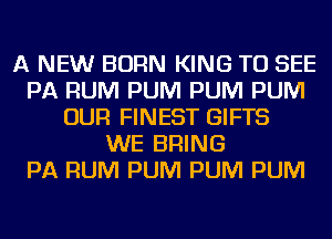 A NEW BORN KING TO SEE
PA RUM PUM PUM PUM
OUR FINEST GIFTS
WE BRING
PA RUM PUM PUM PUM