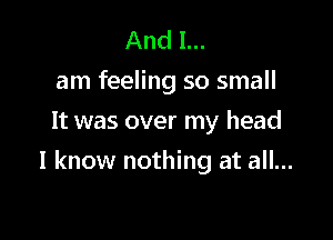 And I...
am feeling so small
It was over my head

I know nothing at all...