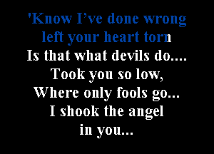 'Know Pve done wrong
left your heart torn
Is that what devils (10....
Took you so low,
Where only fools go...
I shook the angel
in you...