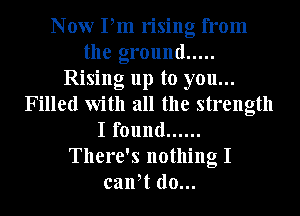 Now Pm rising from
the ground .....
Rising up to you...
Filled with all the strength
I found ......
There's nothing I
calft d0...