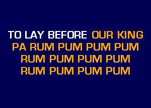 TO LAY BEFORE OUR KING
PA RUM PUM PUM PUM
RUM PUM PUM PUM
RUM PUM PUM PUM