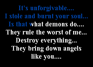 It3s unforgivable....
I stole and burnt your soul...
Is that what demons d0....
They rule the worst of me...
Destroy everything...
They bring down angels
like you....