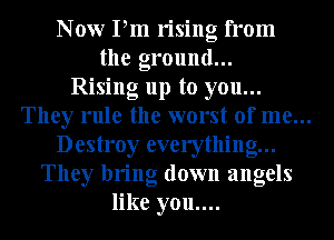 Now Pm rising from
the ground...
Rising up to you...
They rule the worst of me...
Destroy everything...
They bring down angels
like you....