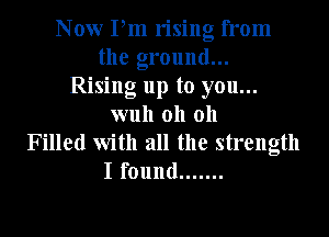 Now Pm rising from
the ground...
Rising up to you...
wuh oh oh
Filled with all the strength
I found .......