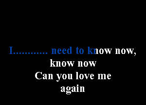 I ............ need to know now,

know now
Can you love me
again