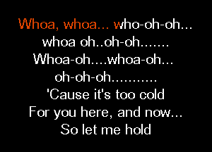 Whoa, whoa... who-oh-oh...
whoa oh..oh-oh .......
Whoa-oh....whoa-oh...

oh-oh-oh ...........
'Cause it's too cold
For you here, and now...
So let me hold