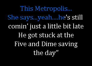 This Metropolis...
She says...yeah....he s still
comin' just a little bit late

He got stuck at the

Five and Dime saving
the day