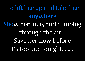 To lift her up and take her
anywhere
Show her love, and Climbing
through the air...
Save her now before
its too late tonight .........