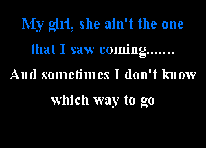 My girl, she ain't the one
that I saw coming .......
And sometimes I don't know

which way to go