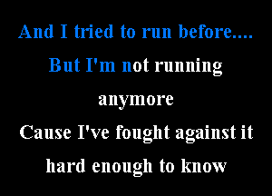 And I tried to run before....
But I'm not running
anymore
Cause I've fought against it

hard enough to know