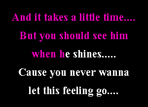 And it takes a little time....

But you should see him
when he shines .....

Cause you never wanna

let this feeling g0....