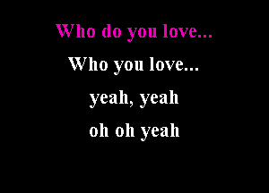 W 110 do you love...

Who you love...
yeah, yeah

oh oh yeah