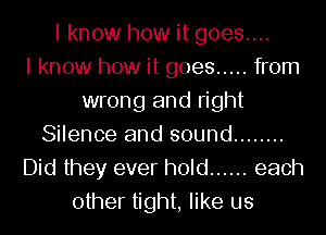 I know how it goes....

I know how it goes ..... from
wrong and right
Silence and sound ........
Did they ever hold ...... each
other tight, like us