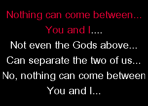 Nothing can come between...
You and I....

Not even the Gods above...
Can separate the two of us...
No, nothing can come between
You and I...