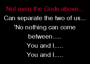 Not even the Gods above...
Can separate the two of us...
'No nothing can come

between .....
You and I .....
You and l .....