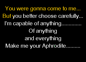 You were gonna come to me...
Butyou better choose carefully...
Pm capable of anything ..............
Of anything
and everything
Make me your Aphrodite ..........