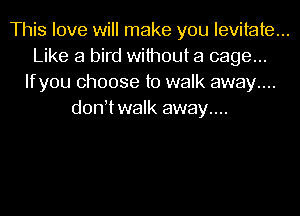 This love will make you levitate...
Like a bird without a cage...
Ifyou choose to walk away....
d0n twaIk away....