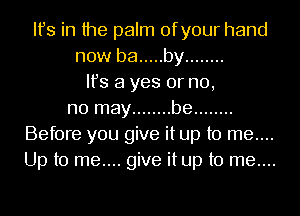 Ifs in the palm ofyour hand
now be ..... by ........
Ifs a yes or n0,
n0 may ........ be ........
Before you give it up to me....
Up to me.... give it up to me....