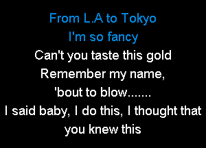 From LA to Tokyo
I'm so fancy
Can't you taste this gold
Remember my name,
'bout to blow .......
I said baby, I do this, I thought that
you knew this