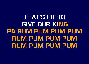 THAT'S FIT TO
GIVE OUR KING
PA RUM PUM PUM PUM
RUM PUM PUM PUM
RUM PUM PUM PUM