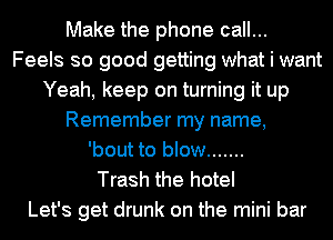 Make the phone call...
Feels so good getting what i want
Yeah, keep on turning it up
Remember my name,

'bout to blow .......

Trash the hotel
Let's get drunk on the mini bar