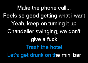Make the phone call...
Feels so good getting what i want
Yeah, keep on turning it up
Chandelier swinging, we don't
give a fuck
Trash the hotel
Let's get drunk on the mini bar