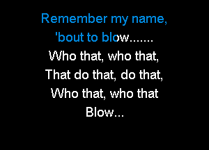 Remember my name,
'bout to blow .......
Who that, who that,
That do that, do that,

Who that, who that
Blow...