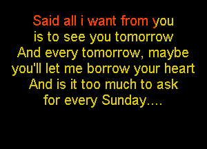 Said all i want from you
is to see you tomorrow
And every tomorrow, maybe
you'll let me borrow your heart
And is it too much to ask
for every Sunday...