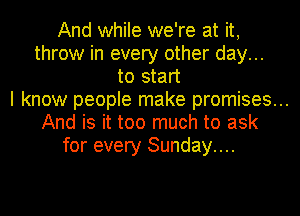 And while we're at it,
throw in every other day...
to start
I know people make promises...
And is it too much to ask
for every Sunday....