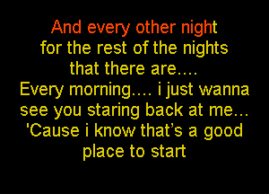 And every other night
for the rest of the nights
that there are....
Every morning.... i just wanna
see you staring back at me...
'Cause i know thatts a good
place to start