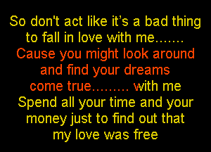 So don't act like ifs a bad thing
to fall in love with me .......
Cause you might look around
and find your dreams
come true ......... with me
Spend all your time and your
money just to find out that
my love was free