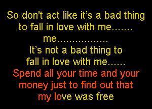 So don't act like ifs a bad thing
to fall in love with me .......
me .................

Itws not a bad thing to
fall in love with me ......
Spend all your time and your
money just to find out that
my love was free