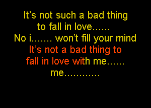 Ifs not such a bad thing
to fall in love ......
No i ....... wonT fl your mind
Its not a bad thing to

fall in love with me ......
me ............