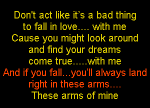 Don't act like ifs a bad thing
to fall in love.... with me
Cause you might look around
and find your dreams
come true ..... with me
And if you fall...youyll always land
right in these arms....
These arms of mine