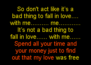 So don't act like ifs a
bad thing to fall in love....
with me .......... me ............
Itws not a bad thing to
fall in love ...... with me ......
Spend all your time and
your money just to find
out that my love was free