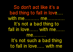 So don't act like its a
bad thing to fall in love....
with me .......... me ............
Its not a bad thing to
fall in love ...... with me ......
me .........

It's not such a bad thing
to fall in love ..... with me
