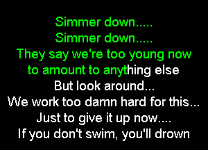Simmer down .....
Simmer down .....

They say we're too young now
to amount to anything else
But look around...

We work too damn hard for this...
Just to give it up now....
Ifyou don't swim, you'll drown