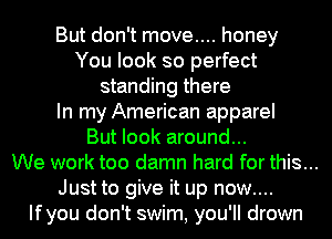But don't move.... honey
You look so perfect
standing there
In my American apparel
But look around...
We work too damn hard for this...
Just to give it up now....
Ifyou don't swim, you'll drown