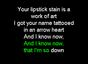 Your lipstick stain is a
work of art
I got your name tattooed
in an arrow heart

And I know now,
And I know now,
that I'm so down