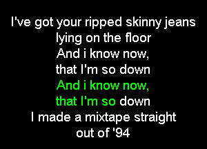 I've got your ripped skinnyjeans
lying on the floor
And i know now,
that I'm so down
And i know now,
that I'm so down

I made a mixtape straight
out of '94