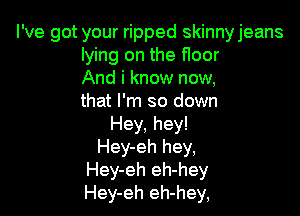 I've got your ripped skinnyjeans
lying on the floor
And i know now,
that I'm so down

Hey, hey!
Hey-eh hey,
Hey-eh eh-hey
Hey-eh eh-hey,