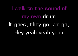 I walk to the sound of
my own drum
It goes, they go, we go.
Hey yeah yeah yeah
