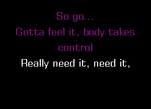So go...
Gotta feel it, body takes
control

Really need it, need it,