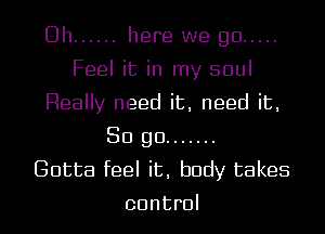 Uh ...... here we go .....
Feel it in my soul
Really need it, need it,
So go .......

Gotta feel it, body takes
control