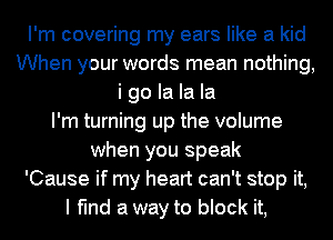 I'm covering my ears like a kid
When your words mean nothing,
i go la la la
I'm turning up the volume
when you speak
'Cause if my heart can't stop it,
I find a way to block it,