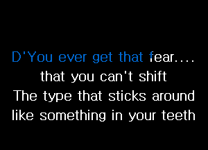 D'You ever get that fear. . ..
that you can't Shift
The type that sticks around
like something in your teeth