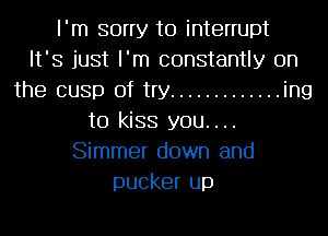 I'm sorry to interrupt
It' 3 just I' m constantly on
the cusp of try ............. ing
to kiss you....
Simmer down and
pucker up