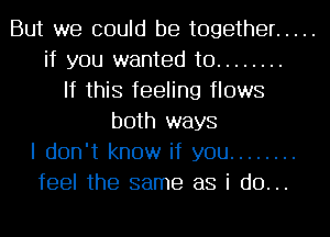 But we could be together .....
if you wanted to ........
If this feeling flows
both ways
I don't know if you ........
feel the same as i do...